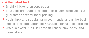 70# Uncoated Text Slightly thicker than copy paper. This ultra-premium uncoated (non-glossy) white stock is guaranteed safe for laser printing. Feels thick and substantial in your hands, and is the best type of uncoated paper stock available for full-color printing. Uses: we offer 70# Lustre for stationery, envelopes, and newsletters.