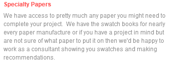 Specialty Papers We have access to pretty much any paper you might need to complete your project. We have the swatch books for nearly every paper manufacture or if you have a project in mind but are not sure of what paper to put it on then we'd be happy to work as a consultant showing you swatches and making recommendations.