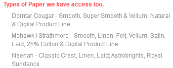 Types of Paper we have access too. Domtar Cougar - Smooth, Super Smooth & Vellum, Natural & Digital Product Line Mohawk / Strathmore - Smooth, Linen, Felt, Vellum, Satin, Laid, 25% Cotton & Digital Product Line Neenah - Classic Crest, Linen, Laid; Astrobrights, Royal Sundance