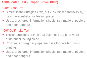 100# Coated Text - Caliper: .0054 (100lb) 100# Gloss Text Similar to the 80# gloss text, but 25% thicker and heavier, for a more substantial feeling piece. Uses: brochures, information sheets, self-mailers, posters, and door hangers. 100# Dull/matte Text Thicker and heavier than 80# dull/matte text for a more substantial feeling piece. Provides a non-glossy, opaque base for detailed, crisp printing. Uses: brochures, information sheets, self-mailers, posters, and door hangers.