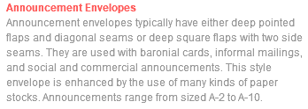 Announcement Envelopes Announcement envelopes typically have either deep pointed flaps and diagonal seams or deep square flaps with two side seams. They are used with baronial cards, informal mailings, and social and commercial announcements. This style envelope is enhanced by the use of many kinds of paper stocks. Announcements range from sized A-2 to A-10.