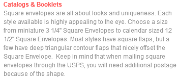 Catalogs & Booklets Square envelopes are all about looks and uniqueness. Each style available is highly appealing to the eye. Choose a size from miniature 3 1/4" Square Envelopes to calendar sized 12 1/2" Square Envelopes. Most styles have square flaps, but a few have deep triangular contour flaps that nicely offset the Square Envelope. Keep in mind that when mailing square envelopes through the USPS, you will need additional postage because of the shape. 