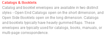 Catalogs & Booklets Catalog and booklet envelopes are available in two distinct styles - Open End Catalogs open on the short dimension, and Open Side Booklets open on the long dimension. Catalogs and booklets typically have heavily gummed flaps. These envelopes are typically used for catalogs, books, manuals, or multi-page correspondence.