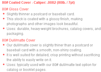 80# Coated Cover - Caliper: .0082 (80lb. / 7pt) 80# Gloss Cover Slightly thinner a postcard or baseball card. This stock is coated with a glossy finish, making photographs and other images look beautiful. Uses: durable, heavy-weight brochures, catalog covers, and packaging. 80# Dull/matte Cover Our dull/matte cover is slightly thiner than a postcard or baseball card with a smooth, non-shiny coating. It is well suited for detailed, crisp printing without sacrificing the ability to easily write on it. Uses: typically used with our 80# dull/matte text option for catalog or booklet pages.