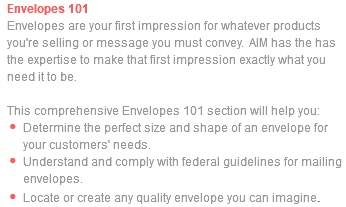 Envelopes 101 Envelopes are your first impression for whatever products you're selling or message you must convey. AIM has the has the expertise to make that first impression exactly what you need it to be. This comprehensive Envelopes 101 section will help you: Determine the perfect size and shape of an envelope for your customers' needs. Understand and comply with federal guidelines for mailing envelopes. Locate or create any quality envelope you can imagine.