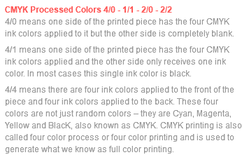 CMYK Processed Colors 4/0 - 1/1 - 2/0 - 2/2 4/0 means one side of the printed piece has the four CMYK ink colors applied to it but the other side is completely blank. 4/1 means one side of the printed piece has the four CMYK ink colors applied and the other side only receives one ink color. In most cases this single ink color is black. 4/4 means there are four ink colors applied to the front of the piece and four ink colors applied to the back. These four colors are not just random colors – they are Cyan, Magenta, Yellow and BlacK, also known as CMYK. CMYK printing is also called four color process or four color printing and is used to generate what we know as full color printing.