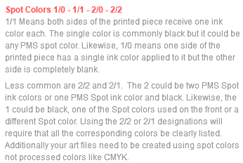 Spot Colors 1/0 - 1/1 - 2/0 - 2/2 1/1 Means both sides of the printed piece receive one ink color each. The single color is commonly black but it could be any PMS spot color. Likewise, 1/0 means one side of the printed piece has a single ink color applied to it but the other side is completely blank. Less common are 2/2 and 2/1. The 2 could be two PMS Spot ink colors or one PMS Spot ink color and black. Likewise, the 1 could be black, one of the Spot colors used on the front or a different Spot color. Using the 2/2 or 2/1 designations will require that all the corresponding colors be clearly listed. Additionally your art files need to be created using spot colors not processed colors like CMYK.
