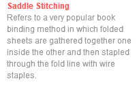 Saddle Stitching Refers to a very popular book binding method in which folded sheets are gathered together one inside the other and then stapled through the fold line with wire staples. 