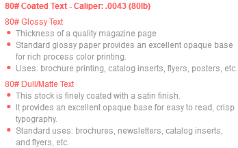 80# Coated Text - Caliper: .0043 (80lb) 80# Glossy Text Thickness of a quality magazine page Standard glossy paper provides an excellent opaque base for rich process color printing. Uses: brochure printing, catalog inserts, flyers, posters, etc. 80# Dull/Matte Text This stock is finely coated with a satin finish. It provides an excellent opaque base for easy to read, crisp typography. Standard uses: brochures, newsletters, catalog inserts, and flyers, etc.