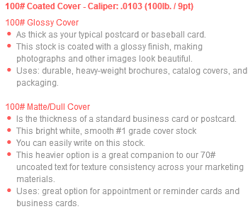 100# Coated Cover - Caliper: .0103 (100lb. / 9pt) 100# Glossy Cover As thick as your typical postcard or baseball card. This stock is coated with a glossy finish, making photographs and other images look beautiful. Uses: durable, heavy-weight brochures, catalog covers, and packaging. 100# Matte/Dull Cover Is the thickness of a standard business card or postcard. This bright white, smooth #1 grade cover stock You can easily write on this stock. This heavier option is a great companion to our 70# uncoated text for texture consistency across your marketing materials. Uses: great option for appointment or reminder cards and business cards.