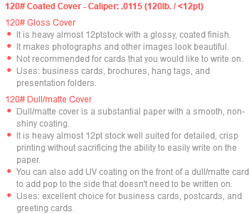 120# Coated Cover - Caliper: .0115 (120lb. / <12pt) 120# Gloss Cover It is heavy almost 12ptstock with a glossy, coated finish. It makes photographs and other images look beautiful. Not recommended for cards that you would like to write on. Uses: business cards, brochures, hang tags, and presentation folders. 120# Dull/matte Cover Dull/matte cover is a substantial paper with a smooth, non-shiny coating. It is heavy almost 12pt stock well suited for detailed, crisp printing without sacrificing the ability to easily write on the paper. You can also add UV coating on the front of a dull/matte card to add pop to the side that doesn't need to be written on. Uses: excellent choice for business cards, postcards, and greeting cards.
