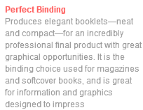 Perfect Binding Produces elegant booklets—neat and compact—for an incredibly professional final product with great graphical opportunities. It is the binding choice used for magazines and softcover books, and is great for information and graphics designed to impress