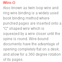 Wire-O Also known as twin loop wire and ring wire binding is a widely used book binding method where punched pages are inserted onto a “C” shaped wire which is squeezed by a wire closer until the spine is round. Wire-bound documents have the advantage of opening completely flat on a desk, and allow for a 360 degree rotation of its pages. 